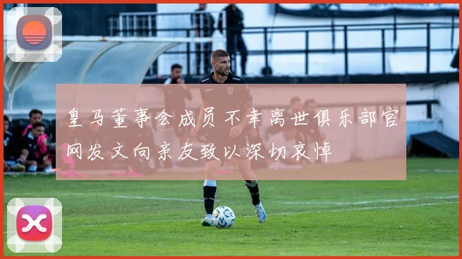 皇马董事会成员不幸离世俱乐部官网发文向亲友致以深切哀悼